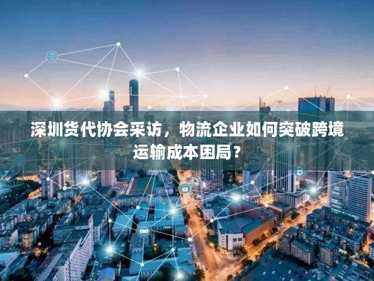深圳货代协会采访,物流企业如何突破跨境运输成本困局? 深圳货代协会采访,物流企业如何突破跨境运输成本困局?