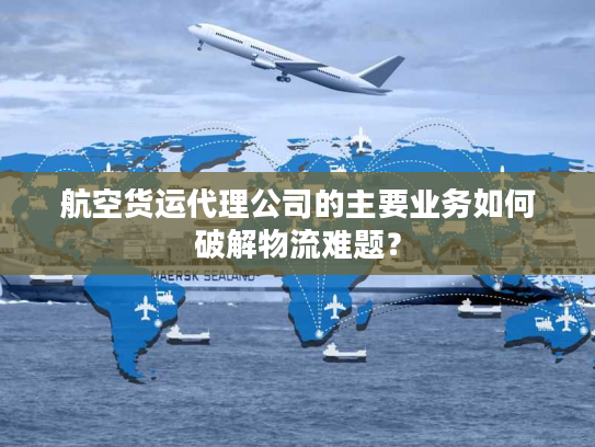 航空货运代理公司的主要业务如何破解物流难题？