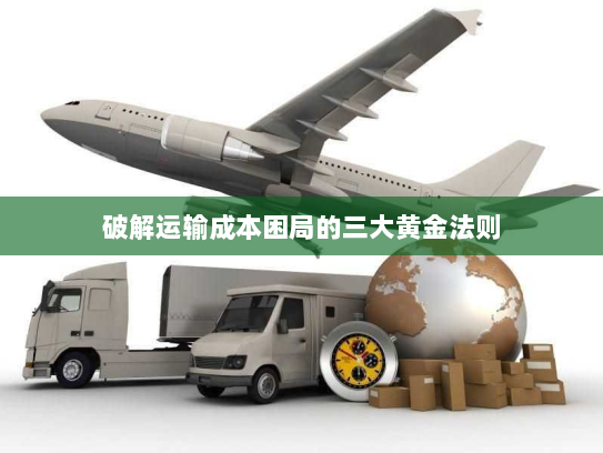 破解运输成本困局的三大黄金法则 破解运输成本困局的三大黄金法则