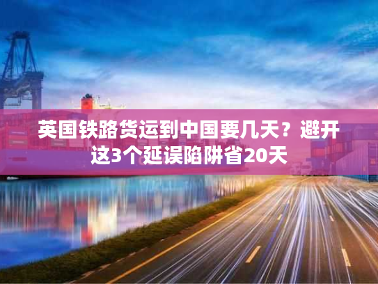 英国铁路货运到中国要几天？避开这3个延误陷阱省20天