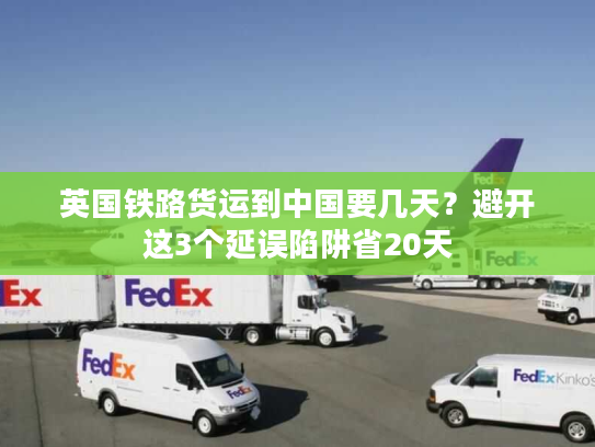 英国铁路货运到中国要几天？避开这3个延误陷阱省20天