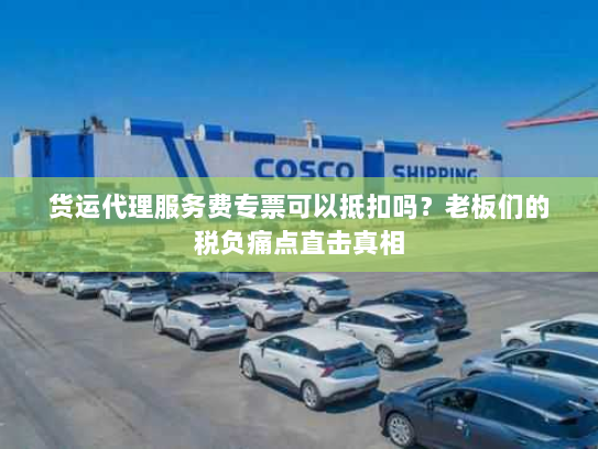 货运代理服务费专票可以抵扣吗?老板们的税负痛点直击真相 货运代理服务费专票可以抵扣吗?老板们的税负痛点直击真相