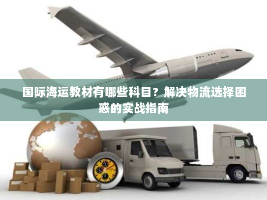 国际海运教材有哪些科目?解决物流选择困惑的实战指南 国际海运教材有哪些科目?解决物流选择困惑的实战指南