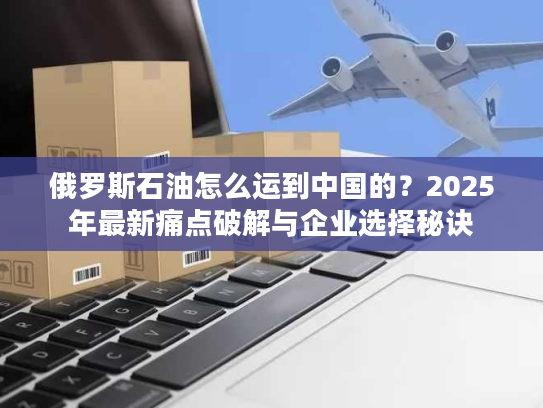 俄罗斯石油怎么运到中国的？2025年最新痛点破解与企业选择秘诀