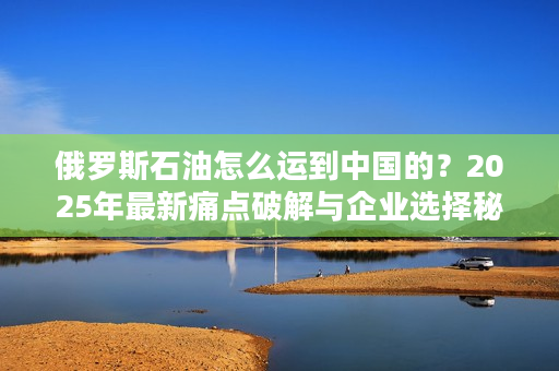 俄罗斯石油怎么运到中国的？2025年最新痛点破解与企业选择秘诀