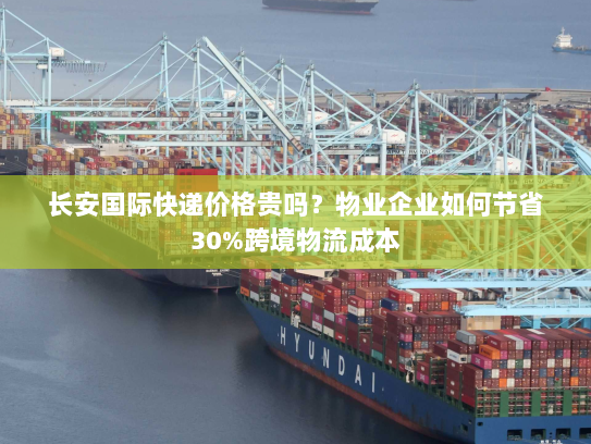 长安国际快递价格贵吗?物业企业如何节省30%跨境物流成本 长安国际快递价格贵吗?物业企业如何节省30%跨境物流成本