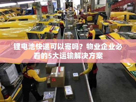 锂电池快递可以寄吗？物业企业必看的5大运输解决方案