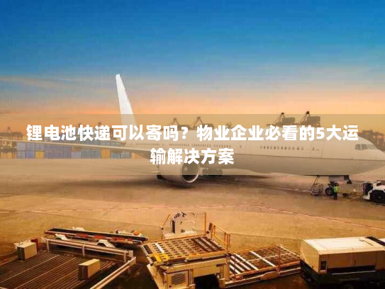 锂电池快递可以寄吗？物业企业必看的5大运输解决方案