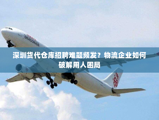 深圳货代仓库招聘难题频发？物流企业如何破解用人困局