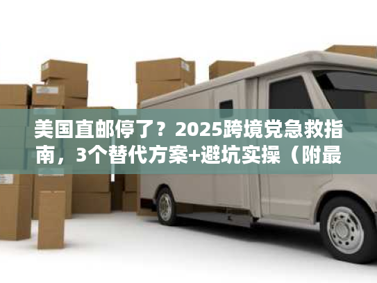 美国直邮停了？2025跨境党急救指南，3个替代方案+避坑实操（附最新时效数据）