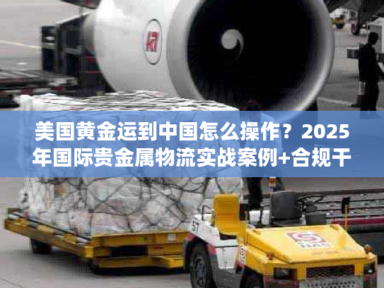 美国黄金运到中国怎么操作？2025年国际贵金属物流实战案例+合规干货