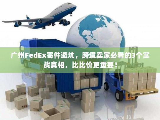广州FedEx寄件避坑，跨境卖家必看的3个实战真相，比比价更重要！