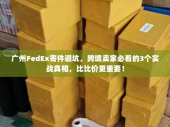 广州FedEx寄件避坑，跨境卖家必看的3个实战真相，比比价更重要！