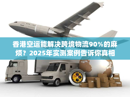 香港空运能解决跨境物流90%的麻烦？2025年实测案例告诉你真相