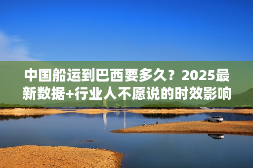 中国船运到巴西要多久？2025最新数据+行业人不愿说的时效影响因素
