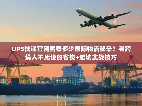 UPS快递官网藏着多少国际物流秘辛？老跨境人不愿说的省钱+避坑实战技巧