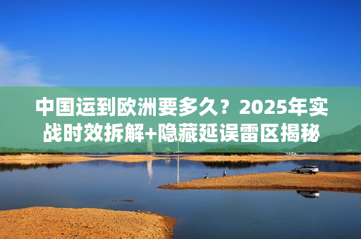 中国运到欧洲要多久？2025年实战时效拆解+隐藏延误雷区揭秘