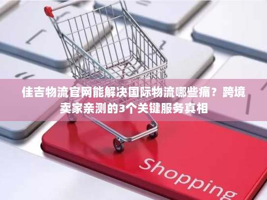 佳吉物流官网能解决国际物流哪些痛？跨境卖家亲测的3个关键服务真相