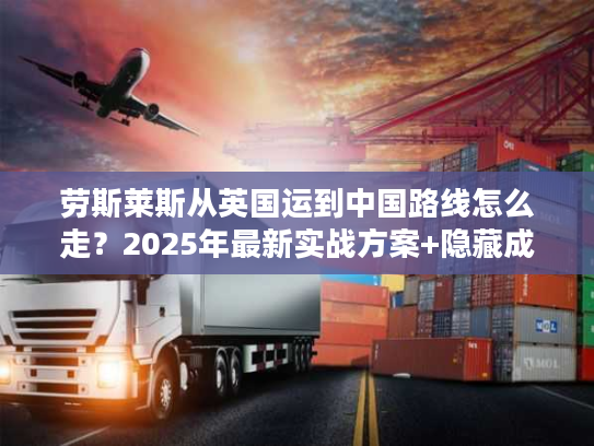 劳斯莱斯从英国运到中国路线怎么走？2025年最新实战方案+隐藏成本揭秘