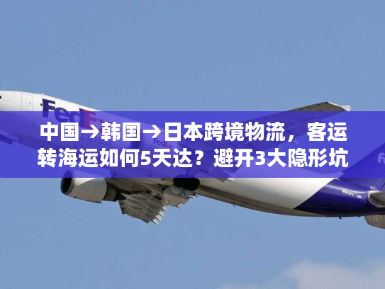 中国→韩国→日本跨境物流，客运转海运如何5天达？避开3大隐形坑！