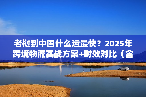 老挝到中国什么运最快？2025年跨境物流实战方案+时效对比（含冷鲜/急件）