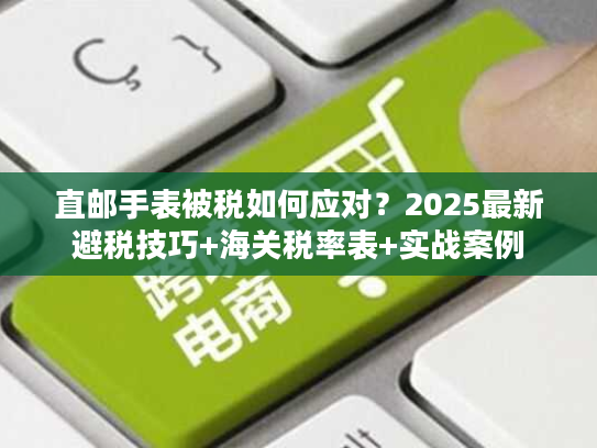直邮手表被税如何应对?2025最新避税技巧+海关税率表+实战案例 直邮手表被税如何应对?2025最新避税技巧+海关税率表+实战案例
