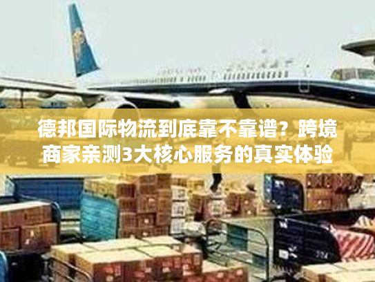 德邦国际物流到底靠不靠谱？跨境商家亲测3大核心服务的真实体验