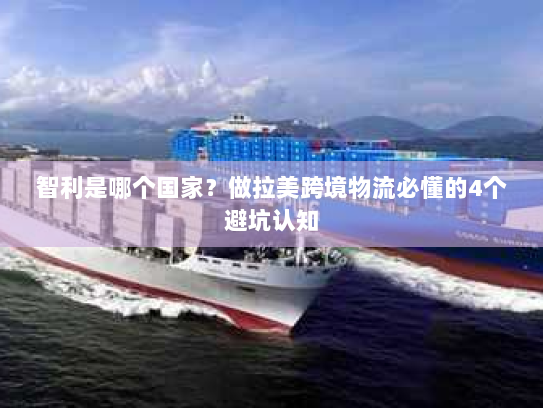 智利是哪个国家？做拉美跨境物流必懂的4个避坑认知