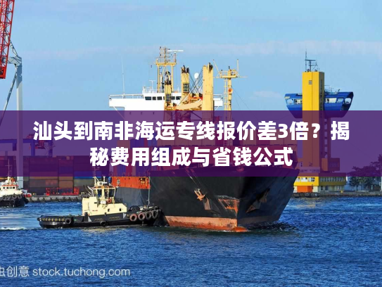 汕头到南非海运专线报价差3倍?揭秘费用组成与省钱公式 汕头到南非海运专线报价差3倍?揭秘费用组成与省钱公式