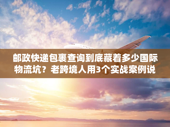 邮政快递包裹查询到底藏着多少国际物流坑?老跨境人用3个实战案例说透 邮政快递包裹查询到底藏着多少国际物流坑?老跨境人用3个实战案例说透