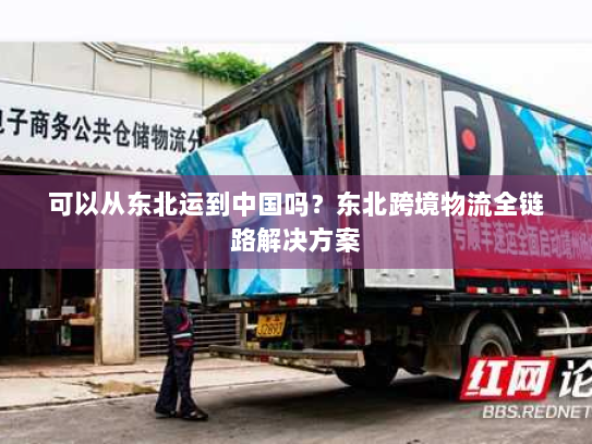 可以从东北运到中国吗?东北跨境物流全链路解决方案 可以从东北运到中国吗?东北跨境物流全链路解决方案