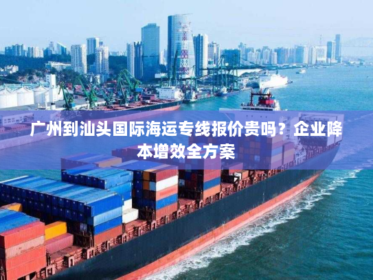广州到汕头国际海运专线报价贵吗？企业降本增效全方案