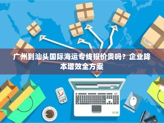 广州到汕头国际海运专线报价贵吗？企业降本增效全方案