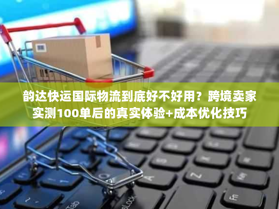 韵达快运国际物流到底好不好用？跨境卖家实测100单后的真实体验+成本优化技巧