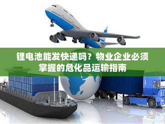 锂电池能发快递吗？物业企业必须掌握的危化品运输指南