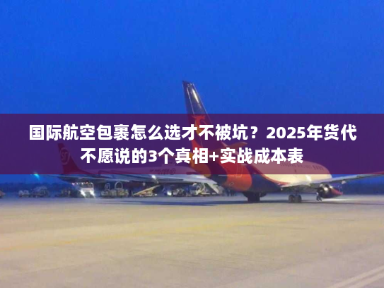 国际航空包裹怎么选才不被坑？2025年货代不愿说的3个真相+实战成本表