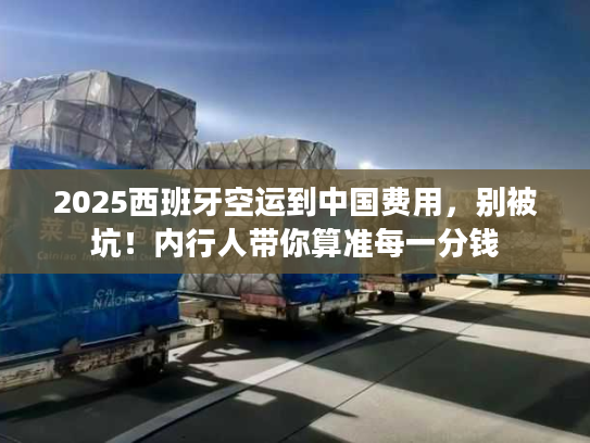 2025西班牙空运到中国费用，别被坑！内行人带你算准每一分钱