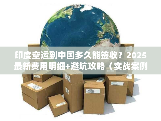 印度空运到中国多久能签收？2025最新费用明细+避坑攻略（实战案例分享）