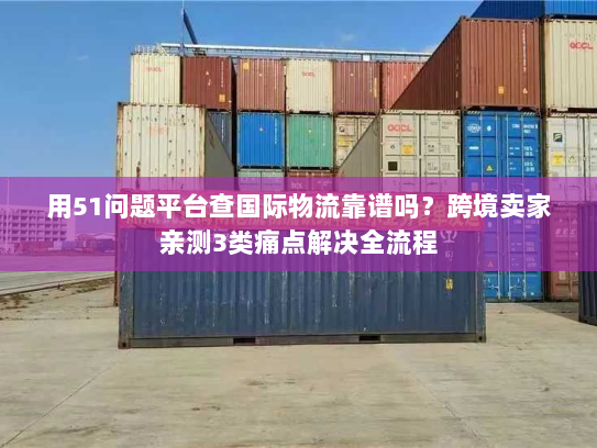 用51问题平台查国际物流靠谱吗？跨境卖家亲测3类痛点解决全流程