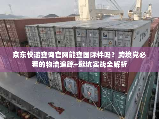 京东快递查询官网能查国际件吗？跨境党必看的物流追踪+避坑实战全解析