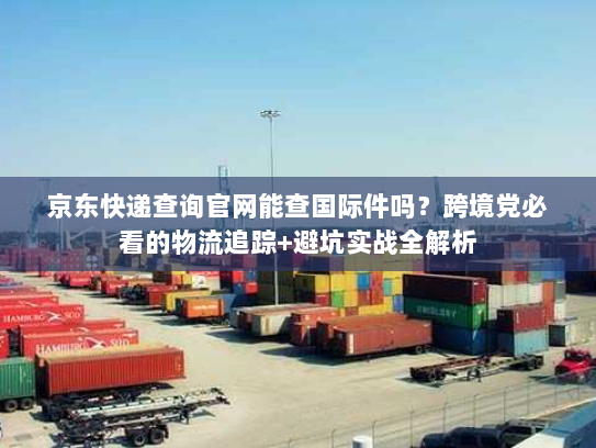 京东快递查询官网能查国际件吗？跨境党必看的物流追踪+避坑实战全解析