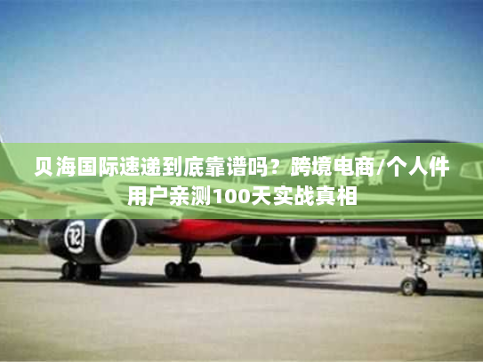 贝海国际速递到底靠谱吗？跨境电商/个人件用户亲测100天实战真相