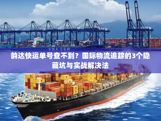 韵达快运单号查不到？国际物流追踪的3个隐藏坑与实战解决法