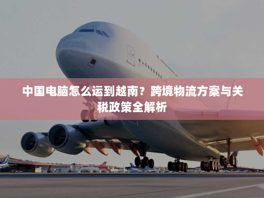 中国电脑怎么运到越南?跨境物流方案与关税政策全解析 中国电脑怎么运到越南?跨境物流方案与关税政策全解析