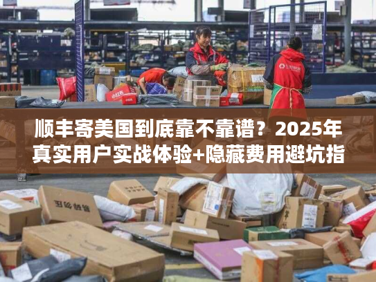 顺丰寄美国到底靠不靠谱？2025年真实用户实战体验+隐藏费用避坑指南