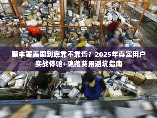 顺丰寄美国到底靠不靠谱？2025年真实用户实战体验+隐藏费用避坑指南