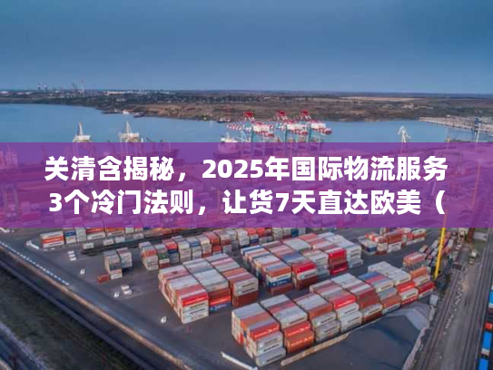 关清含揭秘，2025年国际物流服务3个冷门法则，让货7天直达欧美（附实战案例）
