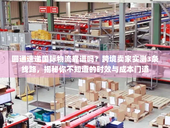 圆通速递国际物流靠谱吗？跨境卖家实测3条线路，揭秘你不知道的时效与成本门道