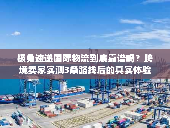 极兔速递国际物流到底靠谱吗?跨境卖家实测3条路线后的真实体验 极兔速递国际物流到底靠谱吗?跨境卖家实测3条路线后的真实体验