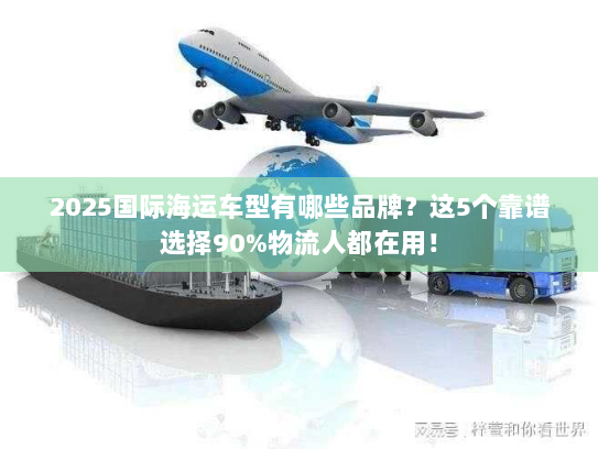 2025国际海运车型有哪些品牌？这5个靠谱选择90%物流人都在用！